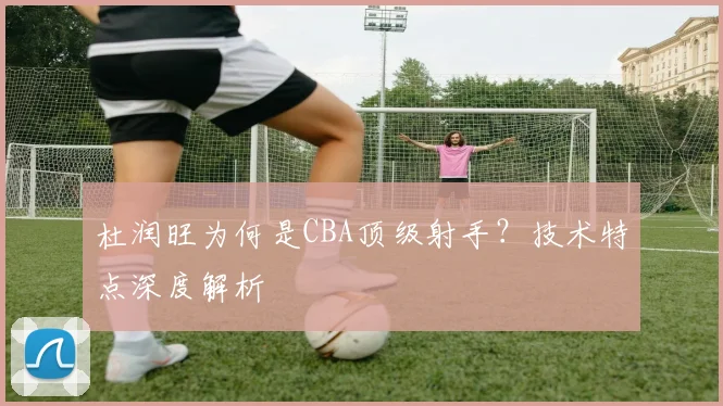 杜润旺为何是CBA顶级射手？技术特点深度解析