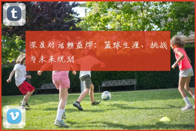 深度对话赖益烨：篮球生涯、挑战与未来规划