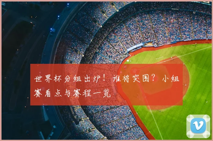 世界杯分组出炉！谁将突围？小组赛看点与赛程一览