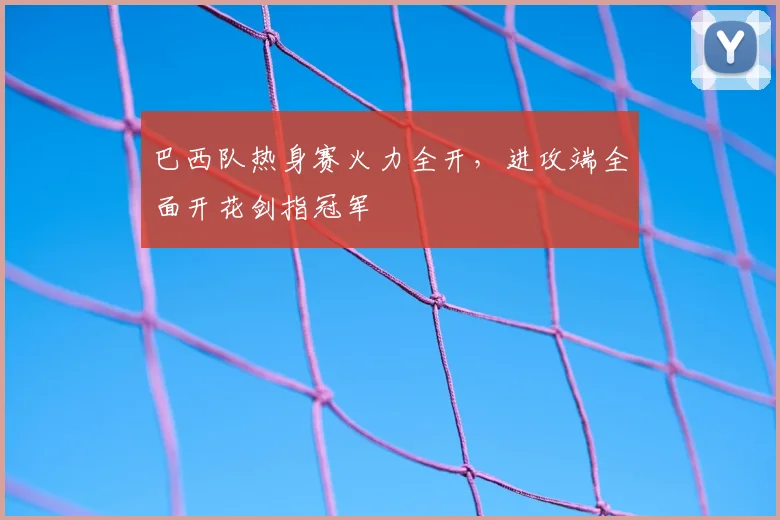 巴西队热身赛火力全开，进攻端全面开花剑指冠军